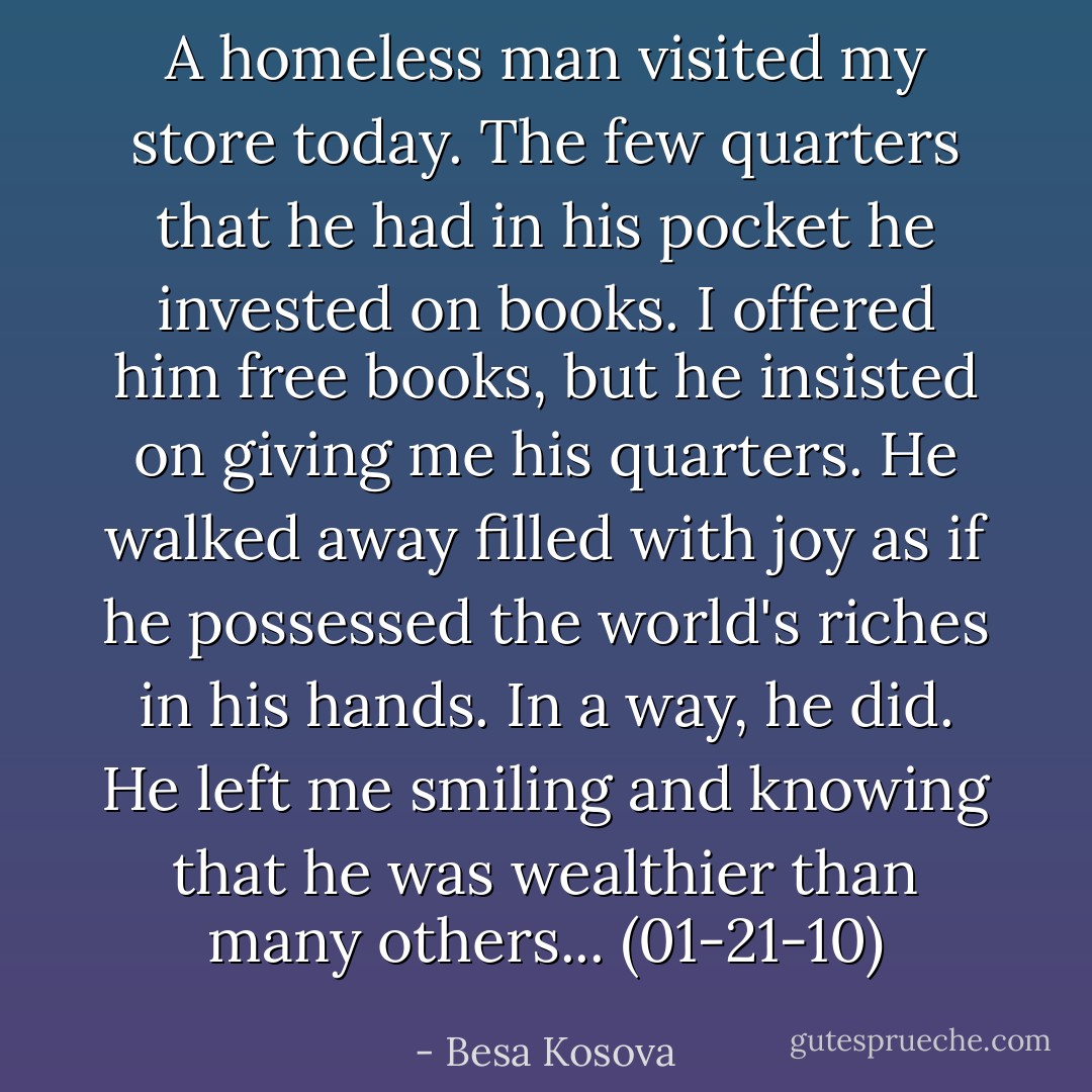 A homeless man visited my store today. The few quarters that he had in his pocket he invested on books. I offered him free books, but he insisted on giving me his quarters. He walked away filled with joy as if he possessed the world's riches in his hands. In a way, he did. He left me smiling and knowing that he was wealthier than many others... (01-21-10) - Besa Kosova