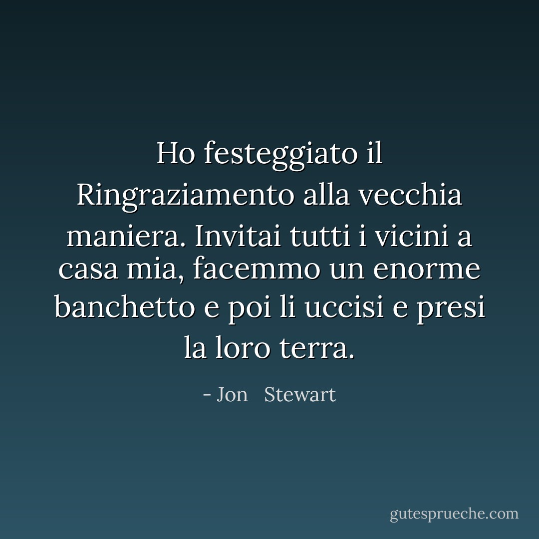 Ho festeggiato il Ringraziamento alla vecchia maniera. Invitai tutti i vicini a casa mia, facemmo un enorme banchetto e poi li uccisi e presi la loro terra. - Jon   Stewart