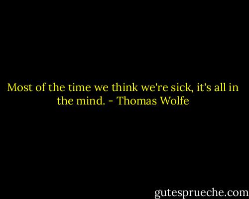 Most of the time we think we're sick, it's all in the mind. - Thomas Wolfe