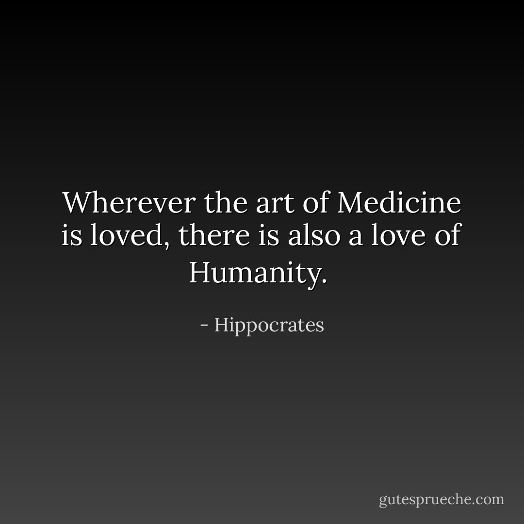 Wherever the art of Medicine is loved, there is also a love of Humanity.  - Hippocrates