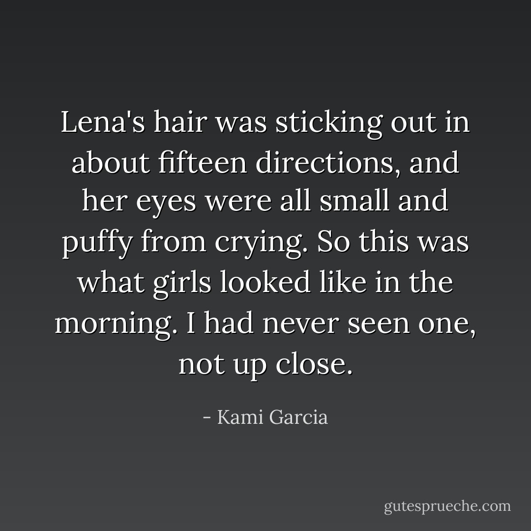 Lena's hair was sticking out in about fifteen directions, and her eyes were all small and puffy from crying. So this was what girls looked like in the morning. I had never seen one, not up close. - Kami Garcia