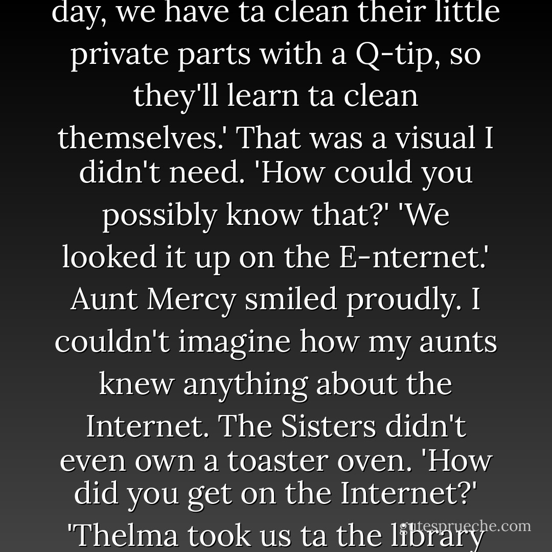 Aunt Prue was holding one of the squirrels in her hand, while it sucked ferociously on the end of the dropper. 'And once a day, we have ta clean their little private parts with a Q-tip, so they'll learn ta clean themselves.' That was a visual I didn't need. 'How could you possibly know that?' 'We looked it up on the E-nternet.' Aunt Mercy smiled proudly. I couldn't imagine how my aunts knew anything about the Internet. The Sisters didn't even own a toaster oven. 'How did you get on the Internet?' 'Thelma took us ta the library and Miss Marian helped us. They have computers over there. Did you know that? - Kami Garcia