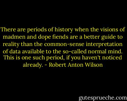 There are periods of history when the visions of madmen and dope fiends are a better guide to reality than the common-sense interpretation of data available to the so-called normal mind. This is one such period, if you haven't noticed already. - Robert Anton Wilson