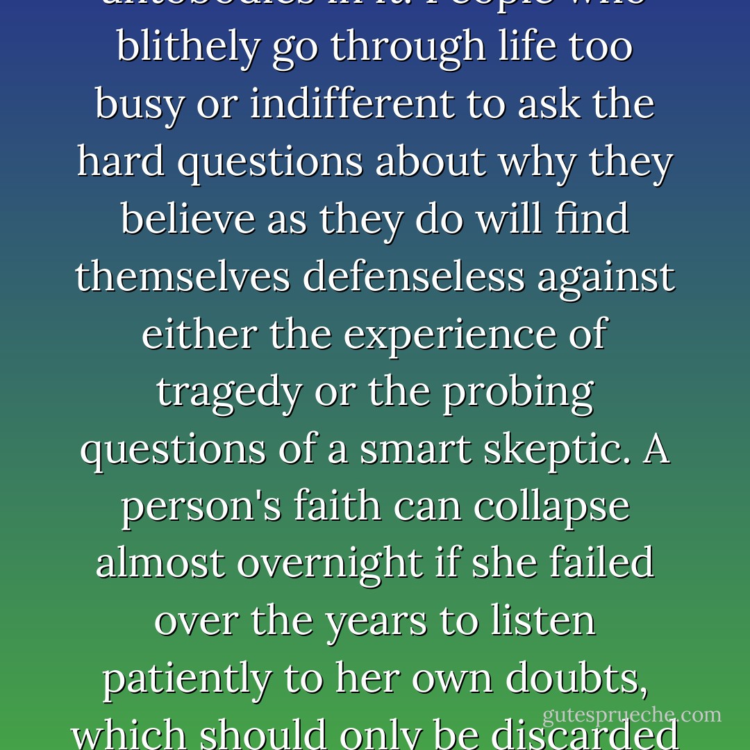 A faith without some doubts is like a human body with no antobodies in it. People who blithely go through life too busy or indifferent to ask the hard questions about why they believe as they do will find themselves defenseless against either the experience of tragedy or the probing questions of a smart skeptic. A person's faith can collapse almost overnight if she failed over the years to listen patiently to her own doubts, which should only be discarded after long reflection. - Timothy J. Keller