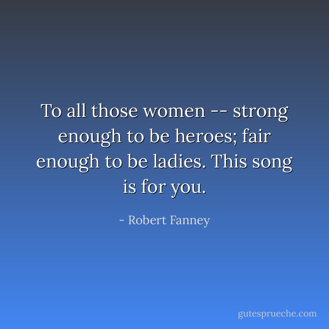 To all those women -- strong enough to be heroes; fair enough to be ladies. This song is for you. - Robert Fanney