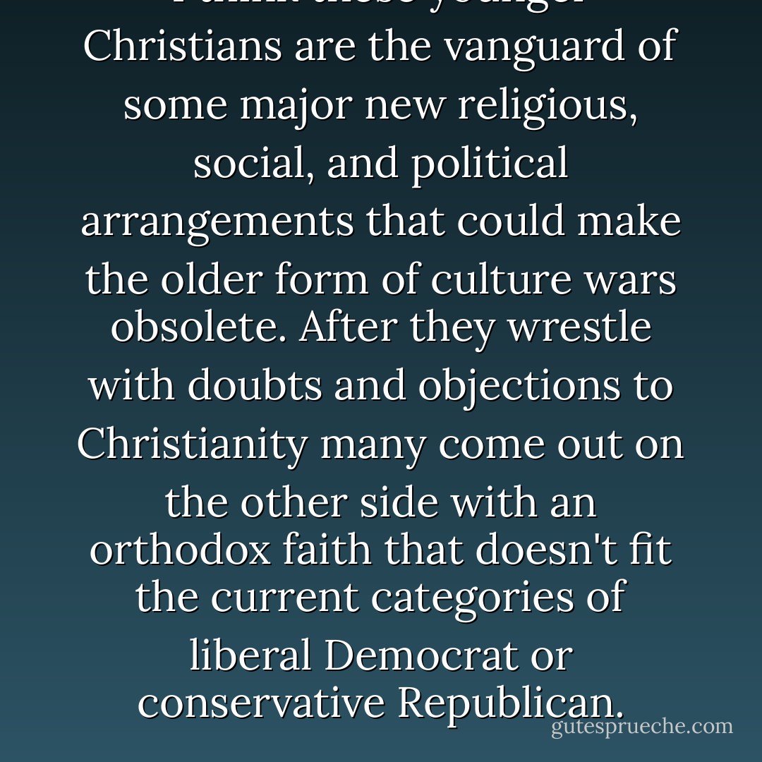 I think these younger Christians are the vanguard of some major new religious, social, and political arrangements that could make the older form of culture wars obsolete. After they wrestle with doubts and objections to Christianity many come out on the other side with an orthodox faith that doesn't fit the current categories of liberal Democrat or conservative Republican. - Timothy J. Keller