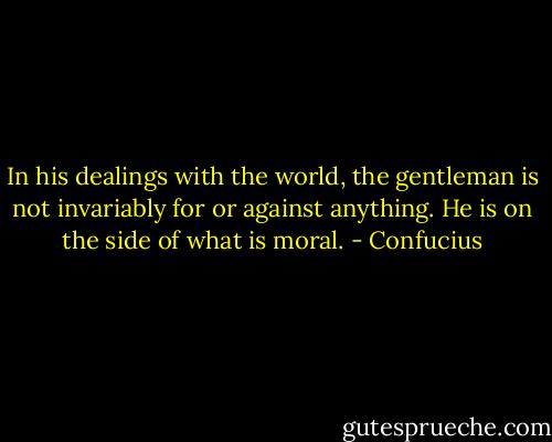 In his dealings with the world, the gentleman is not invariably for or against anything. He is on the side of what is moral. - Confucius