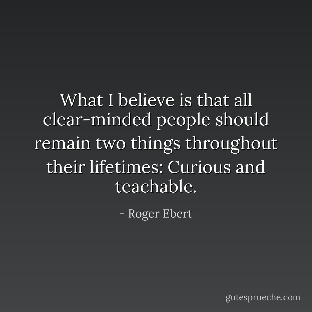 What I believe is that all clear-minded people should remain two things throughout their lifetimes: Curious and teachable. - Roger Ebert