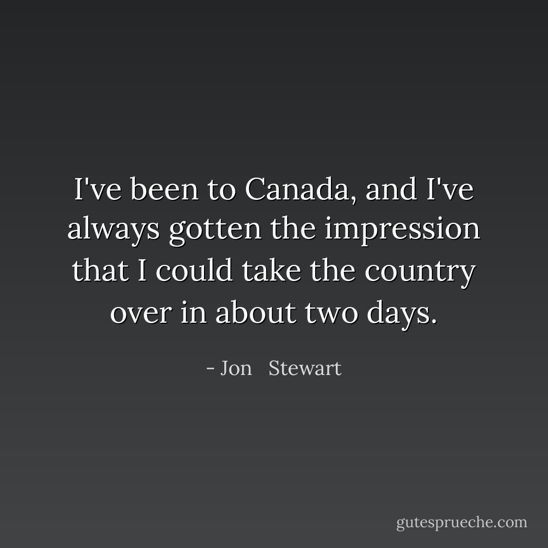 I've been to Canada, and I've always gotten the impression that I could take the country over in about two days. - Jon   Stewart
