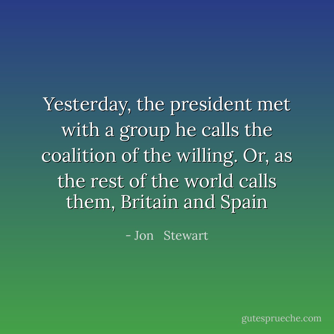 Yesterday, the president met with a group he calls the coalition of the willing. Or, as the rest of the world calls them, Britain and Spain - Jon   Stewart