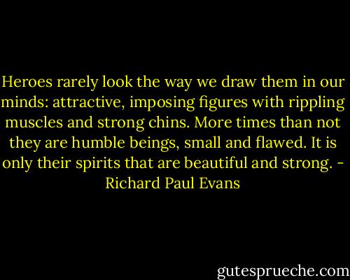 Heroes rarely look the way we draw them in our minds: attractive, imposing figures with rippling muscles and strong chins. More times than not they are humble beings, small and flawed. It is only their spirits that are beautiful and strong. - Richard Paul Evans