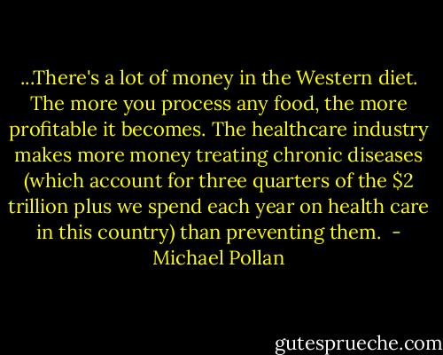 ...There's a lot of money in the Western diet. The more you process any food, the more profitable it becomes. The healthcare industry makes more money treating chronic diseases (which account for three quarters of the $2 trillion plus we spend each year on health care in this country) than preventing them.  - Michael Pollan