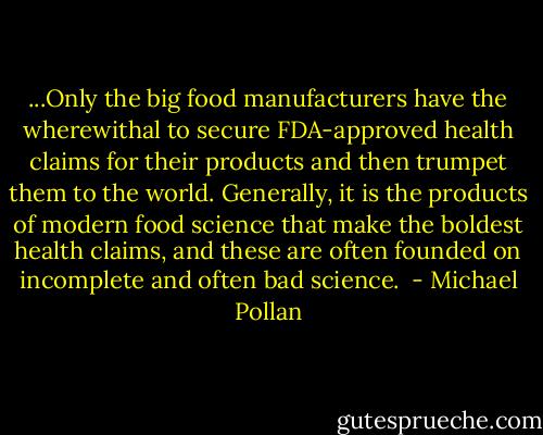...Only the big food manufacturers have the wherewithal to secure FDA-approved health claims for their products and then trumpet them to the world. Generally, it is the products of modern food science that make the boldest health claims, and these are often founded on incomplete and often bad science.  - Michael Pollan