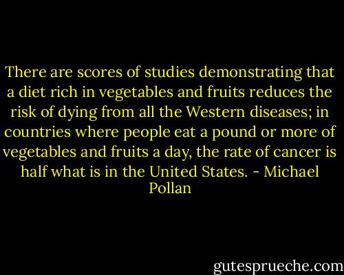 There are scores of studies demonstrating that a diet rich in vegetables and fruits reduces the risk of dying from all the Western diseases; in countries where people eat a pound or more of vegetables and fruits a day, the rate of cancer is half what is in the United States. - Michael Pollan
