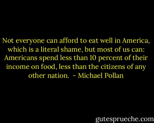 Not everyone can afford to eat well in America, which is a literal shame, but most of us can: Americans spend less than 10 percent of their income on food, less than the citizens of any other nation.  - Michael Pollan