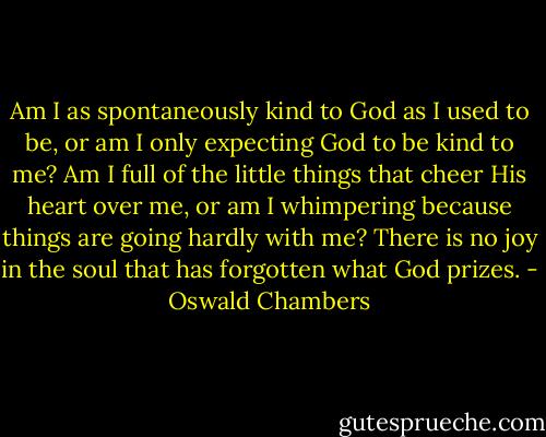 Am I as spontaneously kind to God as I used to be, or am I only expecting God to be kind to me? Am I full of the little things that cheer His heart over me, or am I whimpering because things are going hardly with me? There is no joy in the soul that has forgotten what God prizes. - Oswald Chambers