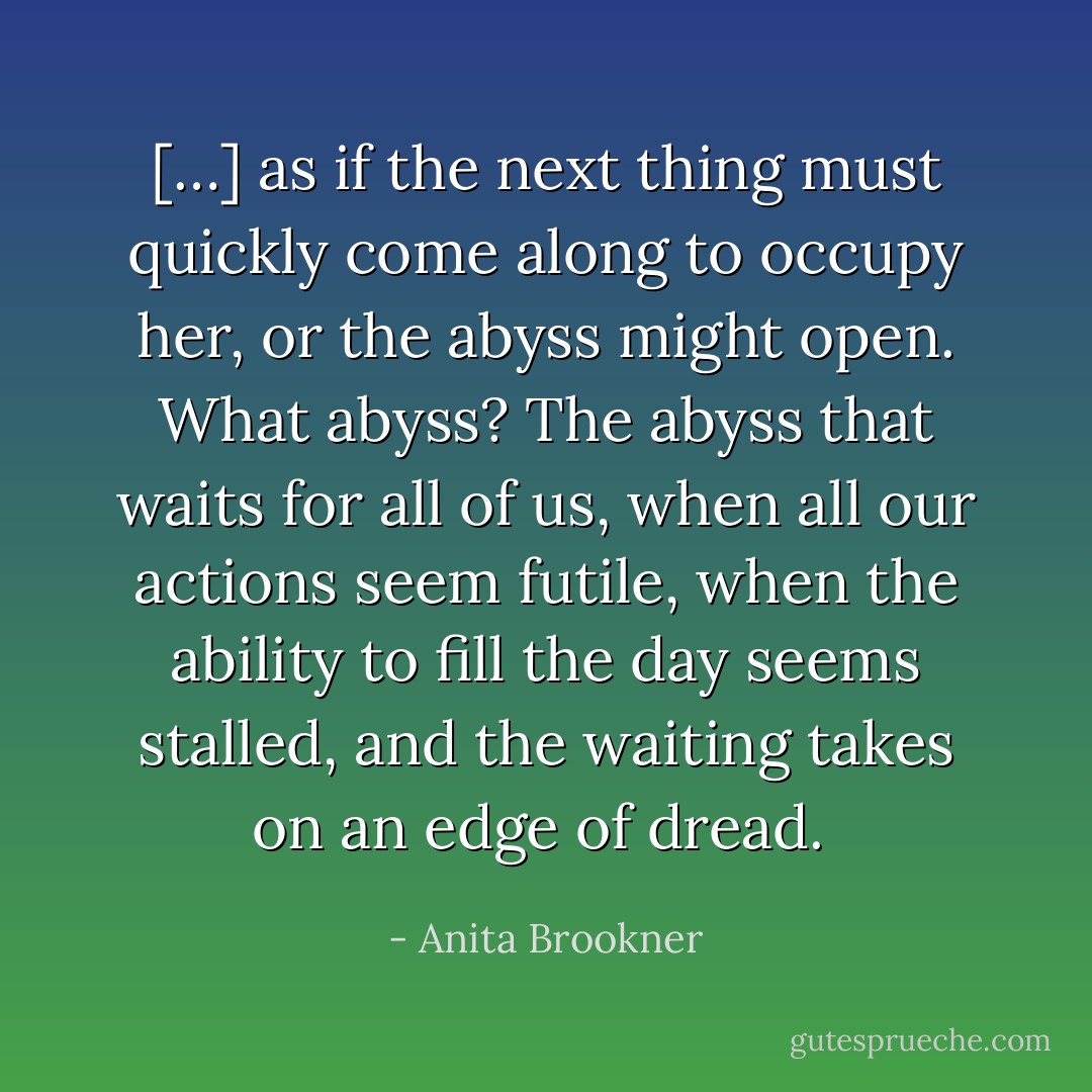 […] as if the next thing must quickly come along to occupy her, or the abyss might open. What abyss? The abyss that waits for all of us, when all our actions seem futile, when the ability to fill the day seems stalled, and the waiting takes on an edge of dread.  - Anita Brookner