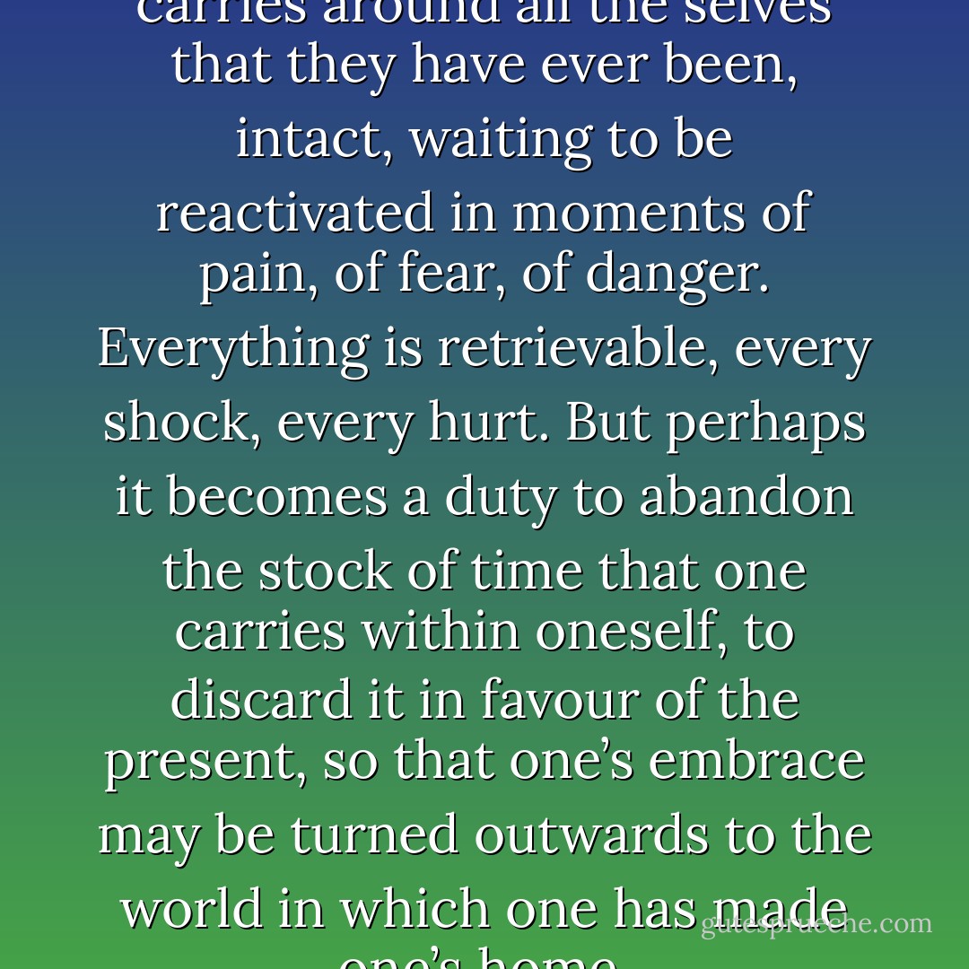 […] nobody grows up. Everyone carries around all the selves that they have ever been, intact, waiting to be reactivated in moments of pain, of fear, of danger. Everything is retrievable, every shock, every hurt. But perhaps it becomes a duty to abandon the stock of time that one carries within oneself, to discard it in favour of the present, so that one’s embrace may be turned outwards to the world in which one has made one’s home. - Anita Brookner