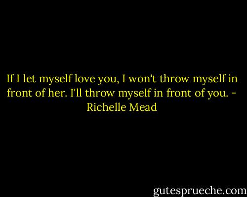 If I let myself love you, I won't throw myself in front of her. I'll throw myself in front of you. - Richelle Mead