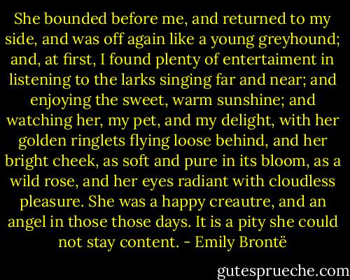 She bounded before me, and returned to my side, and was off again like a young greyhound; and, at first, I found plenty of entertaiment in listening to the larks singing far and near; and enjoying the sweet, warm sunshine; and watching her, my pet, and my delight, with her golden ringlets flying loose behind, and her bright cheek, as soft and pure in its bloom, as a wild rose, and her eyes radiant with cloudless pleasure. She was a happy creautre, and an angel in those those days. It is a pity she could not stay content. - Emily Brontë