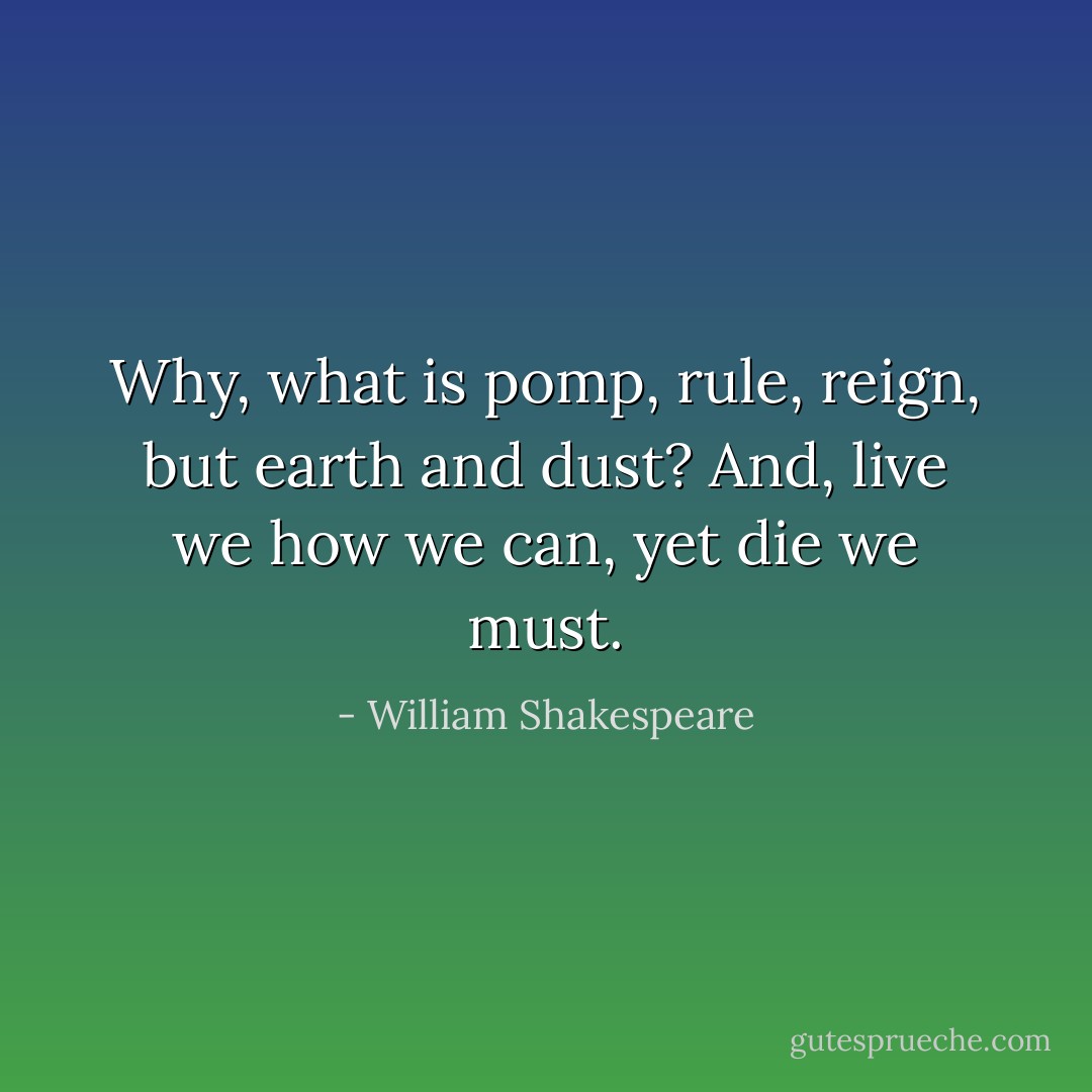 Why, what is pomp, rule, reign, but earth and dust?<br />And, live we how we can, yet die we must. - William Shakespeare