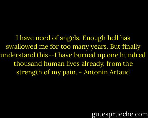 I have need of angels. Enough hell has swallowed me for too many years. But finally understand this--I have burned up one hundred thousand human lives already, from the strength of my pain. - Antonin Artaud