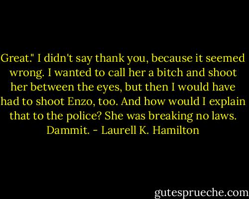 Great." I didn't say thank you, because it seemed wrong. I wanted to call her a bitch and shoot her between the eyes, but then I would have had to shoot Enzo, too. And how would I explain that to the police? She was breaking no laws. Dammit. - Laurell K. Hamilton