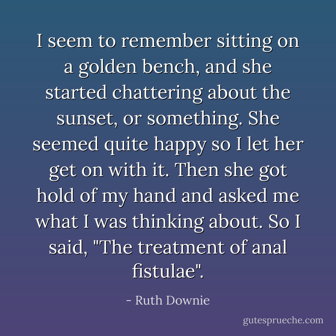 I seem to remember sitting on a golden bench, and she started chattering about the sunset, or something. She seemed quite happy so I let her get on with it. Then she got hold of my hand and asked me what I was thinking about. So I said, "The treatment of anal fistulae". - Ruth Downie