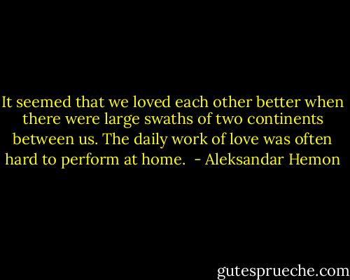 It seemed that we loved each other better when there were large swaths of two continents between us. The daily work of love was often hard to perform at home.  - Aleksandar Hemon