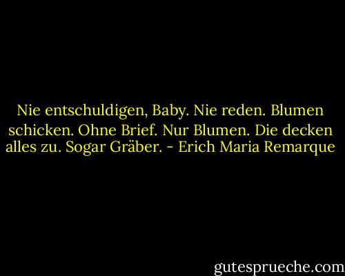 Nie entschuldigen, Baby. Nie reden. Blumen schicken. Ohne Brief. Nur Blumen. Die decken alles zu. Sogar Gräber. - Erich Maria Remarque