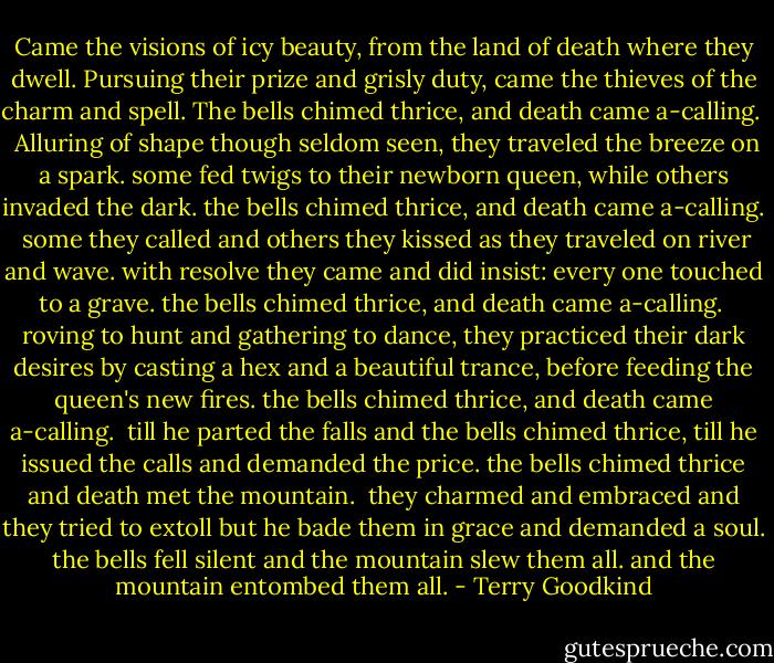 Came the visions of icy beauty,<br />from the land of death where they dwell.<br />Pursuing their prize and grisly duty,<br />came the thieves of the charm and spell.<br />The bells chimed thrice, and death came a-calling. <br /><br />Alluring of shape though seldom seen,<br />they traveled the breeze on a spark.<br />some fed twigs to their newborn queen,<br />while others invaded the dark.<br />the bells chimed thrice, and death came a-calling.<br /><br />some they called and others they kissed<br />as they traveled on river and wave.<br />with resolve they came and did insist:<br />every one touched to a grave.<br />the bells chimed thrice, and death came a-calling.<br /><br />roving to hunt and gathering to dance,<br />they practiced their dark desires<br />by casting a hex and a beautiful trance,<br />before feeding the queen's new fires.<br />the bells chimed thrice, and death came a-calling.<br /><br />till he parted the falls<br />and the bells chimed thrice,<br />till he issued the calls<br />and demanded the price.<br />the bells chimed thrice and death met the mountain.<br /><br />they charmed and embraced<br />and they tried to extoll<br />but he bade them in grace<br />and demanded a soul.<br />the bells fell silent and the mountain slew them all.<br />and the mountain entombed them all. - Terry Goodkind