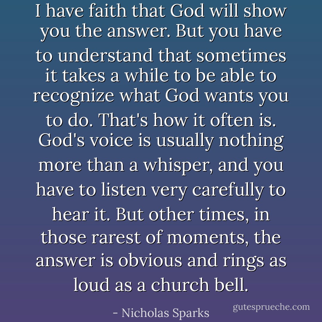 I have faith that God will show you the answer. But you have to understand that sometimes it takes a while to be able to recognize what God wants you to do. That's how it often is. God's voice is usually nothing more than a whisper, and you have to listen very carefully to hear it. But other times, in those rarest of moments, the answer is obvious and rings as loud as a church bell. - Nicholas Sparks