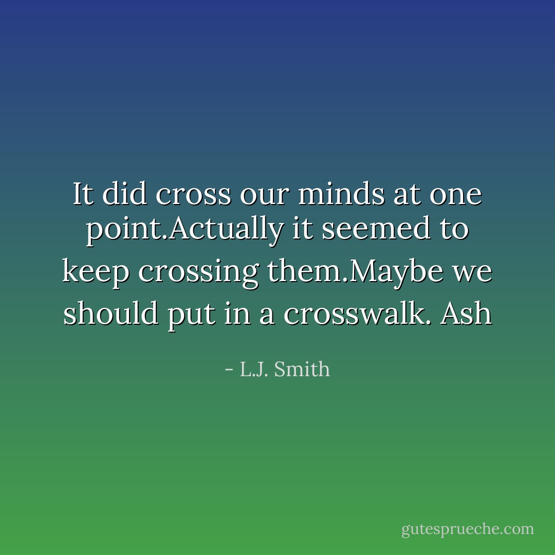 It did cross our minds at one point.Actually it seemed to keep crossing them.Maybe we should put in a crosswalk.<br />Ash - L.J. Smith