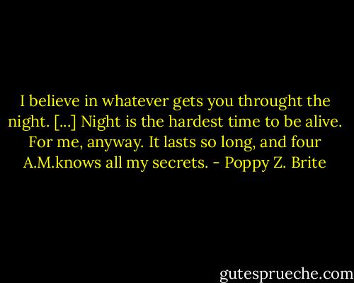 I believe in whatever gets you throught the night. [...] Night is the hardest time to be alive. For me, anyway. It lasts so long, and four A.M.knows all my secrets. - Poppy Z. Brite