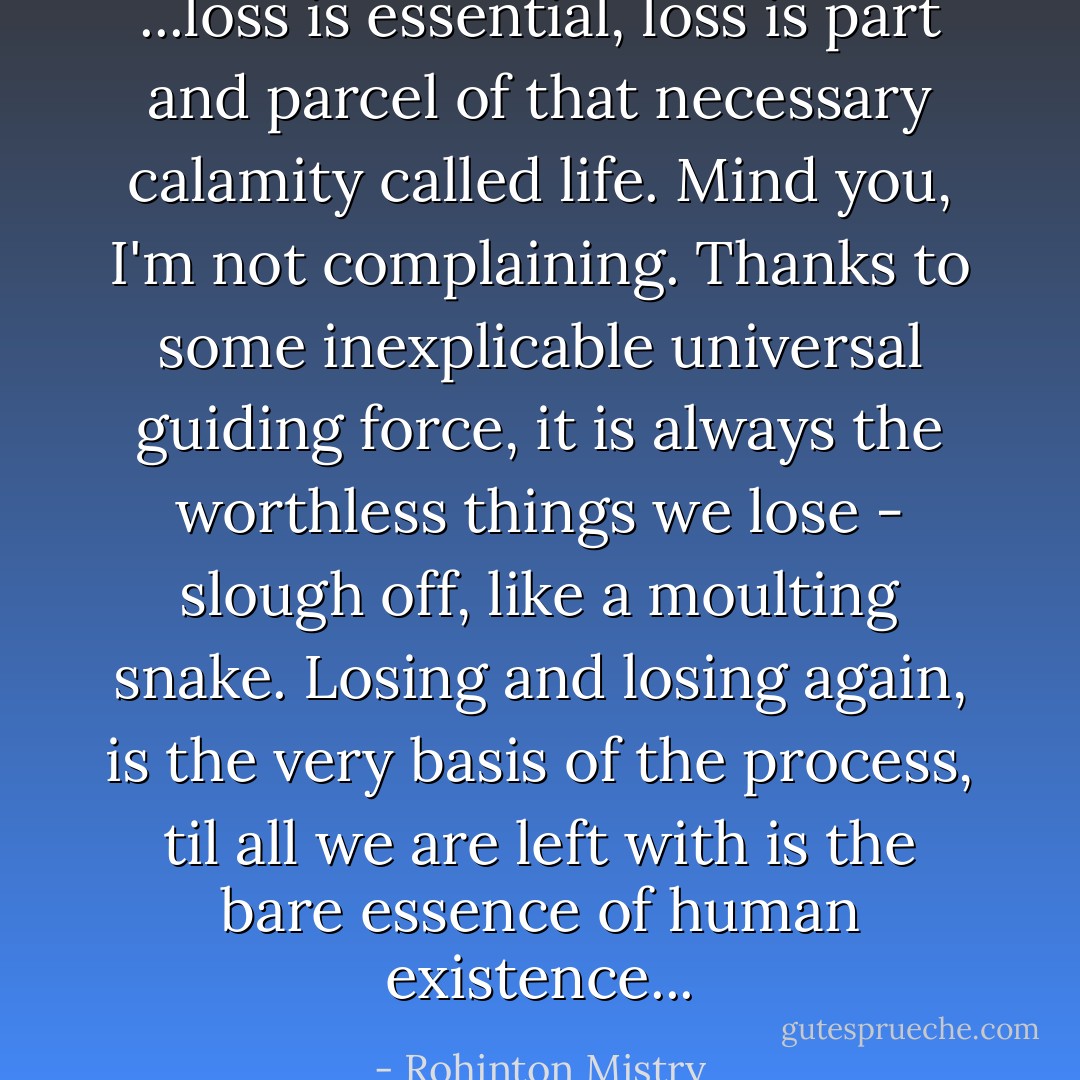 ...loss is essential, loss is part and parcel of that necessary calamity called life. Mind you, I'm not complaining. Thanks to some inexplicable universal guiding force, it is always the worthless things we lose - slough off, like a moulting snake. Losing and losing again, is the very basis of the process, til all we are left with is the bare essence of human existence... - Rohinton Mistry