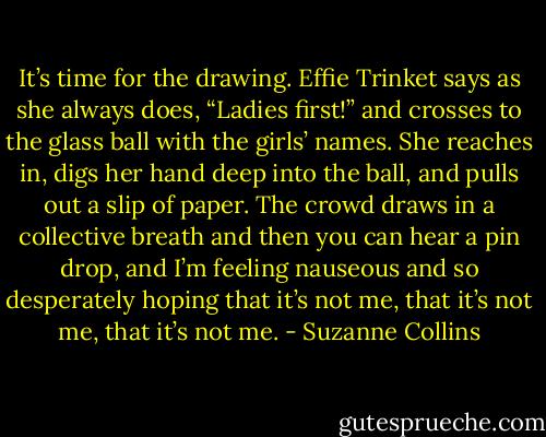 It’s time for the drawing. Effie Trinket says as she always does, “Ladies first!” and crosses to the glass ball with the girls’ names. She reaches in, digs her hand deep into the ball, and pulls out a slip of paper. The crowd draws in a collective breath and then you can hear a pin drop, and I’m feeling nauseous and so desperately hoping that it’s not me, that it’s not me, that it’s not me. - Suzanne Collins
