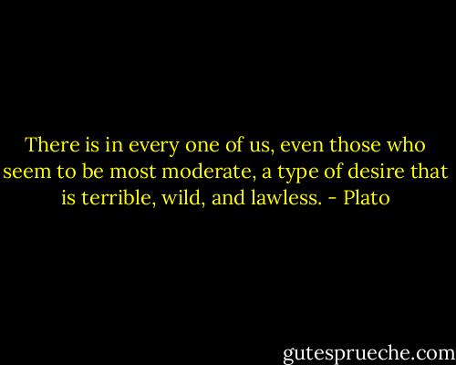 There is in every one of us, even those who seem to be most moderate, a type of desire that is terrible, wild, and lawless. - Plato