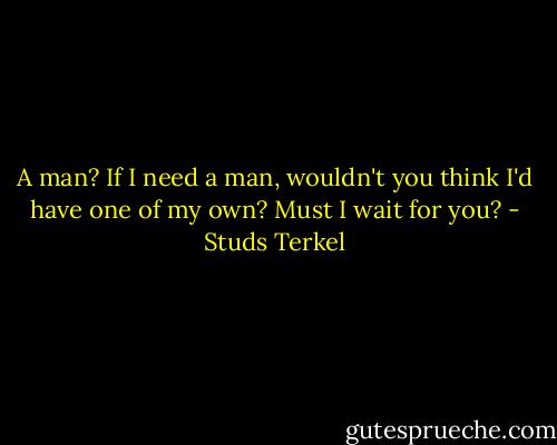 A man? If I need a man, wouldn't you think I'd have one of my own? Must I wait for you? - Studs Terkel