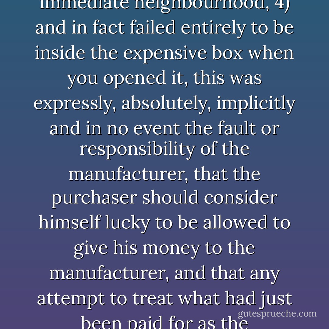 Along with the standard computer warranty agreement which said that if the machine 1) didn't work, 2) didn't do what the expensive advertisement said, 3) electrocuted the immediate neighbourhood, 4) and in fact failed entirely to be inside the expensive box when you opened it, this was expressly, absolutely, implicitly and in no event the fault or responsibility of the manufacturer, that the purchaser should consider himself lucky to be allowed to give his money to the manufacturer, and that any attempt to treat what had just been paid for as the purchaser's own property would result in the attentions of serious men with menacing briefcases and very thin watches. - Terry Pratchett