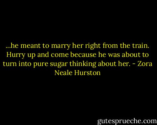 ...he meant to marry her right from the train. Hurry up and come because he was about to turn into pure sugar thinking about her. - Zora Neale Hurston