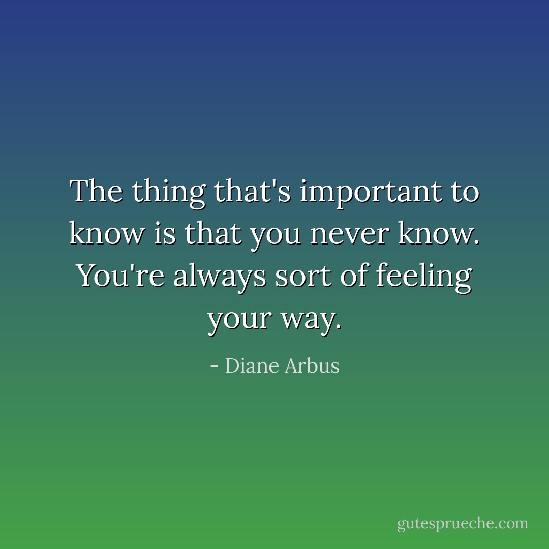 The thing that's important to know is that you never know. You're always sort of feeling your way. - Diane Arbus
