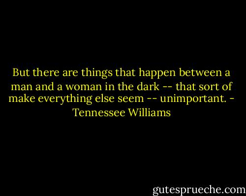 But there are things that happen between a man and a woman in the dark -- that sort of make everything else seem -- unimportant. - Tennessee Williams