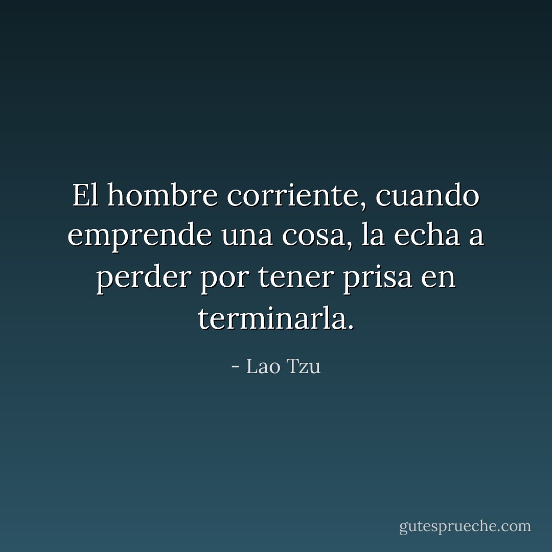 El hombre corriente, cuando emprende una cosa, la echa a perder por tener prisa en terminarla. - Lao Tzu