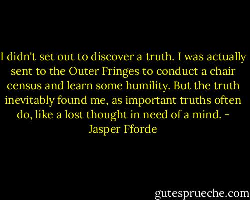 I didn't set out to discover a truth. I was actually sent to the Outer Fringes to conduct a chair census and learn some humility. But the truth inevitably found me, as important truths often do, like a lost thought in need of a mind. - Jasper Fforde