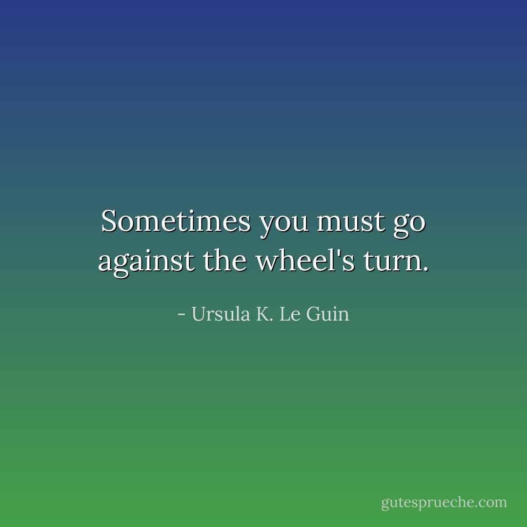 Sometimes you must go against the wheel's turn. - Ursula K. Le Guin