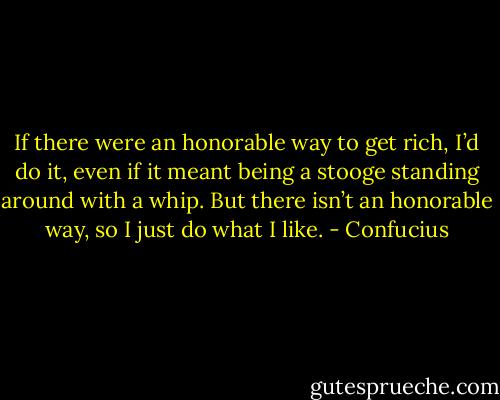 If there were an honorable way to get rich, I’d do it, even if it meant being a stooge standing around with a whip. But there isn’t an honorable way, so I just do what I like. - Confucius