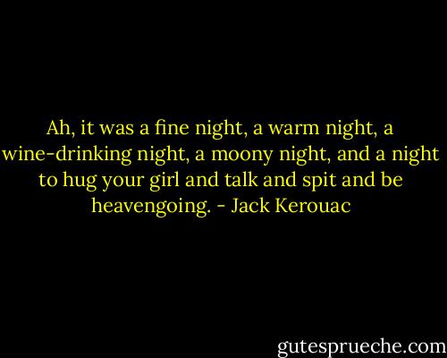 Ah, it was a fine night, a warm night, a wine-drinking night, a moony night, and a night to hug your girl and talk and spit and be heavengoing. - Jack Kerouac