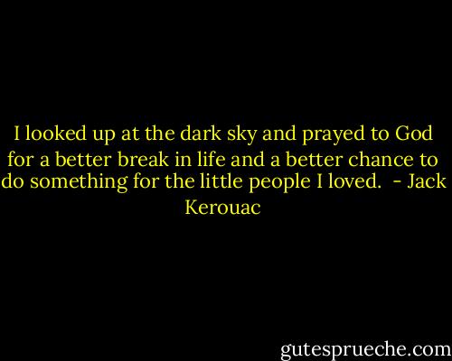 I looked up at the dark sky and prayed to God for a better break in life and a better chance to do something for the little people I loved.  - Jack Kerouac