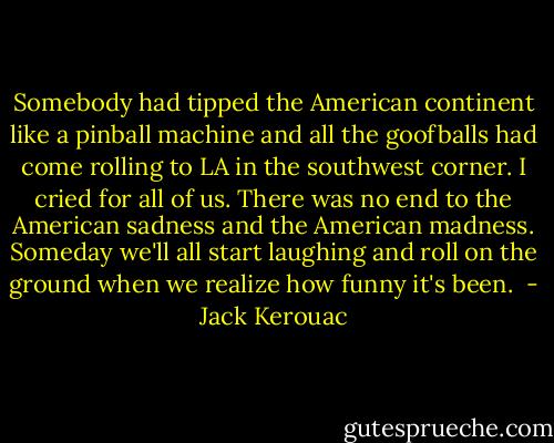 Somebody had tipped the American continent like a pinball machine and all the goofballs had come rolling to LA in the southwest corner. I cried for all of us. There was no end to the American sadness and the American madness. Someday we'll all start laughing and roll on the ground when we realize how funny it's been.  - Jack Kerouac