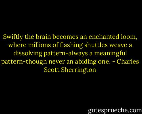 Swiftly the brain becomes an enchanted loom, where millions of flashing shuttles weave a dissolving pattern-always a meaningful pattern-though never an abiding one. - Charles Scott Sherrington
